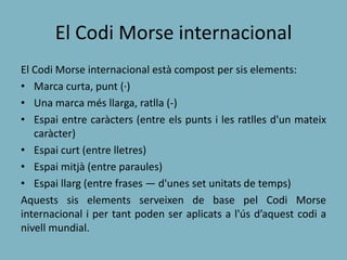 El Codi Morse internacional
El Codi Morse internacional està compost per sis elements:
• Marca curta, punt (·)
• Una marca més llarga, ratlla (-)
• Espai entre caràcters (entre els punts i les ratlles d'un mateix
caràcter)
• Espai curt (entre lletres)
• Espai mitjà (entre paraules)
• Espai llarg (entre frases — d'unes set unitats de temps)
Aquests sis elements serveixen de base pel Codi Morse
internacional i per tant poden ser aplicats a l'ús d’aquest codi a
nivell mundial.
 