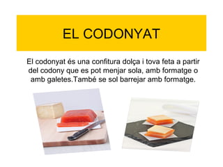 EL CODONYAT
El codonyat és una confitura dolça i tova feta a partir
del codony que es pot menjar sola, amb formatge o
 amb galetes.També se sol barrejar amb formatge.
 