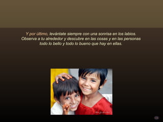 Y por último, levántate siempre con una sonrisa en los labios.
Observa a tu alrededor y descubre en las cosas y en las personas
          todo lo bello y todo lo bueno que hay en ellas.
 