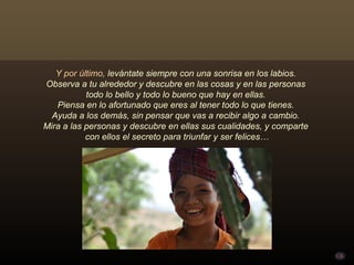 Y por último, levántate siempre con una sonrisa en los labios.
Observa a tu alrededor y descubre en las cosas y en las personas
           todo lo bello y todo lo bueno que hay en ellas.
   Piensa en lo afortunado que eres al tener todo lo que tienes.
  Ayuda a los demás, sin pensar que vas a recibir algo a cambio.
Mira a las personas y descubre en ellas sus cualidades, y comparte
           con ellos el secreto para triunfar y ser felices…
 