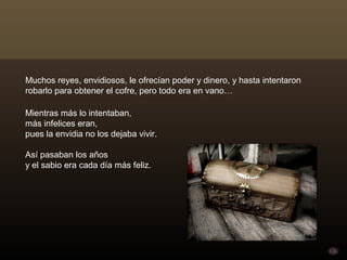 Muchos reyes, envidiosos, le ofrecían poder y dinero, y hasta intentaron
robarlo para obtener el cofre, pero todo era en vano…

Mientras más lo intentaban,
más infelices eran,
pues la envidia no los dejaba vivir.

Así pasaban los años
y el sabio era cada día más feliz.
 