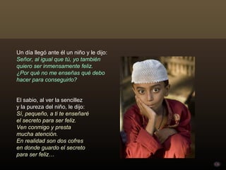 Un día llegó ante él un niño y le dijo:
Señor, al igual que tú, yo también
quiero ser inmensamente feliz.
¿Por qué no me enseñas qué debo
hacer para conseguirlo?


El sabio, al ver la sencillez
y la pureza del niño, le dijo:
Sí, pequeño, a ti te enseñaré
el secreto para ser feliz.
Ven conmigo y presta
mucha atención.
En realidad son dos cofres
en donde guardo el secreto
para ser feliz…
 