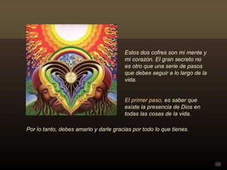 Estos dos cofres son mi mente y
                                       mi corazón. El gran secreto no
                                       es otro que una serie de pasos
                                       que debes seguir a lo largo de la
                                       vida.


                                       El primer paso, es saber que
                                       existe la presencia de Dios en
                                       todas las cosas de la vida.

Por lo tanto, debes amarlo y darle gracias por todo lo que tienes.
 