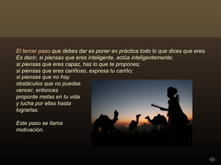 El tercer paso que debes dar es poner en práctica todo lo que dices que eres.
Es decir, si piensas que eres inteligente, actúa inteligentemente;
si piensas que eres capaz, haz lo que te propones;
si piensas que eres cariñoso, expresa tu cariño;
si piensas que no hay
obstáculos que no puedas
vencer, entonces
proponte metas en tu vida
y lucha por ellas hasta
lograrlas.

Este paso se llama
motivación.
 
