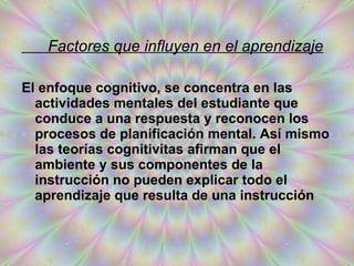 Factores que influyen en el aprendizaje Factores que influyen en el aprendizaje El enfoque cognitivo, se concentra en las actividades mentales del estudiante que conduce a una respuesta y reconocen los procesos de planificación mental. Así mismo las teorías cognitivitas afirman que el ambiente y sus componentes de la instrucción no pueden explicar todo el aprendizaje que resulta de una instrucción  