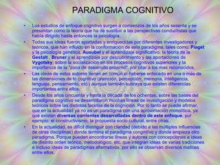 PARADIGMA COGNITIVO Los estudios de enfoque cognitivo surgen a comienzos de los años sesenta y se presentan como la teoría que ha de sustituir a las perspectivas conductistas que había dirigido hasta entonces la psicología.  Todas sus ideas fueron aportadas y enriquecidas por diferentes investigadores y teóricos, que han influido en la conformación de este paradigma, tales como:  Piaget  y la psicología genética,  Ausubel  y el aprendizaje significativo, la teoría de la  Gestalt  ,  Bruner  y el aprendizaje por descubrimiento y las aportaciones de  Vygotsky , sobre la socialización en los procesos cognitivos superiores y la importancia de la "zona de desarrollo próximo", por citar a los mas reconocidos.  Las ideas de estos autores tienen en común el haberse enfocado en una o más de las dimensiones de lo cognitivo (atención, percepción, memoria, inteligencia, lenguaje, pensamiento, etc.) aunque también subraya que existen diferencias importantes entre ellos.  Desde los años cincuenta y hasta la década de los ochentas, sobre las bases del paradigma cognitivo se desarrollaron muchas líneas de investigación y modelos teóricos sobre las distintas facetas de la cognición. Por lo tanto se puede afirmar, que en la actualidad ya no es un paradigma con una aproximación monolítica, ya que existen  diversas corrientes desarrolladas dentro de este enfoque , por ejemplo: el constructivismo, la propuesta socio cultural, entre otras.  En la actualidad, es difícil distinguir con claridad (debido a las múltiples influencias de otras disciplinas) donde termina el paradigma congnitivo y donde empieza otro paradigma. Porque pueden encontrarse líneas y autores con concepciones e ideas de distinto orden teórico, metodológico, etc. que integran ideas de varias tradiciones e incluso ideas de paradigmas alternativos, por ello se observan diversos matices entre ellos. 