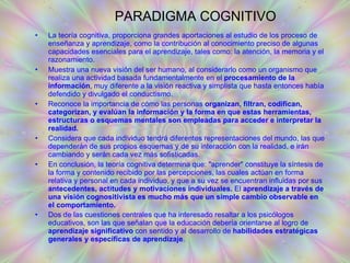 PARADIGMA COGNITIVO La teoría cognitiva, proporciona grandes aportaciones al estudio de los proceso de enseñanza y aprendizaje, como la contribución al conocimiento preciso de algunas capacidades esenciales para el aprendizaje, tales como: la atención, la memoria y el razonamiento.  Muestra una nueva visión del ser humano, al considerarlo como un organismo que realiza una actividad basada fundamentalmente en el  procesamiento de la información , muy diferente a la visión reactiva y simplista que hasta entonces había defendido y divulgado el conductismo. Reconoce la importancia de cómo las personas  organizan, filtran, codifican, categorizan, y evalúan la información y la forma en que estas herramientas, estructuras o esquemas mentales son empleadas para acceder e interpretar la realidad. Considera que cada individuo tendrá diferentes representaciones del mundo, las que dependerán de sus propios esquemas y de su interacción con la realidad, e irán cambiando y serán cada vez más sofisticadas. En conclusión, la teoría cognitiva determina que: "aprender" constituye la síntesis de la forma y contenido recibido por las percepciones, las cuales actúan en forma relativa y personal en cada individuo, y que a su vez se encuentran influidas por sus  antecedentes, actitudes y motivaciones individuales.  El  aprendizaje a través de una visión cognositivista es mucho más que un simple cambio observable en el comportamiento. Dos de las cuestiones centrales que ha interesado resaltar a los psicólogos educativos, son las que señalan que la educación debería orientarse al logro de  aprendizaje significativo  con sentido y al desarrollo de  habilidades estratégicas generales y específicas de aprendizaje .   