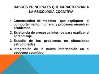 RASGOS PRINCIPALES QUE CARACTERIZAN A
LA PSICOLOGÍA COGNITIVA
1. Construcción de modelos que expliquen el
comportamiento humano y procesos resuelvan
problemas.
2. Existencia de procesos internos para explicar el
aprendizaje.
3. Estudio de los problemas en situaciones
estructuradas.
4. Integración de la nueva información en el
esquema cognitivo.
 