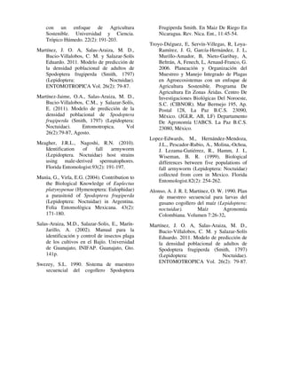 con un enfoque de Agricultura
Sostenible. Universidad y Ciencia.
Trópico Húmedo. 22(2): 191-203.
Martínez, J. O. A, Salas-Araiza, M. D.,
Bucio-Villalobos, C. M. y Salazar-Solís
Eduardo. 2011. Modelo de predicción de
la densidad poblacional de adultos de
Spodoptera frugiperda (Smith, 1797)
(Lepidoptera: Noctuidae).
ENTOMOTROPICA Vol. 26(2): 79-87.
Martínez-Jaime, O.A., Salas-Araiza, M. D.,
Bucio-Villalobos, C.M., y Salazar-Solís,
E. (2011). Modelo de predicción de la
densidad poblacional de Spodoptera
frugiperda (Smith, 1797) (Lepidoptera:
Noctuidae). Entomotropica. Vol
26(2):79-87, Agosto.
Meagher, J.R.L., Nagoshi, R.N. (2010).
Identification of fall armyworm
(Lepidoptera. Noctuidae) host strains
using male-derived spermatophores.
Florida Entomologist.93(2): 191-197.
Munìa, G., Virla, E.G. (2004). Contribution to
the Biological Knowledge of Euplectus
platynypenae (Hymenoptera: Eulophidae)
a parasitoid of Spodoptera frugiperda
(Lepidoptera: Noctuidae) in Argentina.
Folia Entomològica Mexicana. 43(2):
171-180.
Salas-Araiza, M.D., Salazar-Solis, E., Marín-
Jarillo, A. (2002). Manual para la
identificación y control de insectos plaga
de los cultivos en el Bajío. Universidad
de Guanajato, INIFAP. Guanajato, Gto.
141p.
Swezey, S.L. 1990. Sistema de muestreo
secuencial del cogollero Spodoptera
Frugiperda Smith. En Maiz De Riego En
Nicaragua. Rev. Nica. Ent., 11:45-54.
Troyo-Diéguez, E, Servín-Villegas, R, Loya-
Ramírez, J. G, García-Hernández, J. L,
Murillo-Amador, B, Nieto-Garibay, A,
Beltrán, A, Fenech, L, Arnaud-Franco, G.
2006. Planeación y Organización del
Muestreo y Manejo Integrado de Plagas
en Agroecosistemas con un enfoque de
Agricultura Sostenible. Programa De
Agricultura En Zonas Áridas. Centro De
Investigaciones Biológicas Del Noroeste,
S.C. (CIBNOR). Mar Bermejo 195, Ap.
Postal 128, La Paz B.C.S. 23090,
México. (JGLR, AB, LF) Departamento
De Agronomía UABCS. La Paz B.C.S.
23080, México.
Lopez-Edwards, M., Hernández-Mendoza,
J.L., Pescador-Rubio, A., Molina,-Ochoa,
J. Lezama-Gutiérrez, R., Hamm, J. I.,
Wiseman, B. R. (1999). Biological
differences between five populations of
fall armyworm (Lepidoptera: Noctuidae)
collected from corn in Mexico. Florida
Entomologist.82(2): 254-262.
Alonso, A. J. R. I; Martínez, O. W. 1990. Plan
de muestreo secuencial para larvas del
gusano cogollero del maíz (Lepidoptera:
noctuidae). Maíz Agronomía
Colombiana. Volumen 7:26-32.
Martínez, J. O. A, Salas-Araiza, M. D.,
Bucio-Villalobos, C. M. y Salazar-Solís
Eduardo. 2011. Modelo de predicción de
la densidad poblacional de adultos de
Spodoptera frugiperda (Smith, 1797)
(Lepidoptera: Noctuidae).
ENTOMOTROPICA Vol. 26(2): 79-87.
 