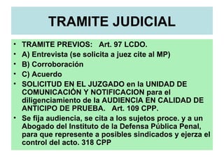 TRAMITE JUDICIAL
• TRAMITE PREVIOS: Art. 97 LCDO.
• A) Entrevista (se solicita a juez cite al MP)
• B) Corroboración
• C) Acuerdo
• SOLICITUD EN EL JUZGADO en la UNIDAD DE
COMUNICACIÓN Y NOTIFICACION para el
diligenciamiento de la AUDIENCIA EN CALIDAD DE
ANTICIPO DE PRUEBA. Art. 109 CPP.
• Se fija audiencia, se cita a los sujetos proce. y a un
Abogado del Instituto de la Defensa Pública Penal,
para que represente a posibles sindicados y ejerza el
control del acto. 318 CPP
 