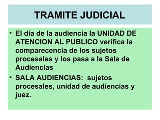 TRAMITE JUDICIAL
• El día de la audiencia la UNIDAD DE
ATENCION AL PUBLICO verifica la
comparecencia de los sujetos
procesales y los pasa a la Sala de
Audiencias
• SALA AUDIENCIAS: sujetos
procesales, unidad de audiencias y
juez.
 