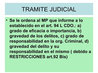 TRAMITE JUDICIAL
• Se le ordena al MP que informe a lo
establecido en el art. 94 L CDO.: a)
grado de eficacia o importancia, b)
gravedad de los delitos, c) grado de
responsabilidad en la org. Criminal, d)
gravedad del delito y su
responsabilidad en el mismo ( debido a
RESTRICCIONES art.92 Bis)
 
