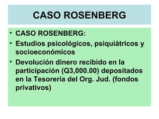 CASO ROSENBERG
• CASO ROSENBERG:
• Estudios psicológicos, psiquiátricos y
socioeconómicos
• Devolución dinero recibido en la
participación (Q3,000.00) depositados
en la Tesorería del Org. Jud. (fondos
privativos)
 