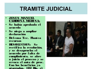 TRAMITE JUDICIAL
• JESUS MANUEL
CARDONA MEDINA:
• Se había aprobado el
acuerdo
• Se niega a ampliar
declaración
• Defensa Tec. Plantea
recursos
• RESOLUCION: Se
rectifica la resolución,
y se desaprueba el
acuerdo por falta de
cumplimiento, se abre
a juicio el proceso y se
revoca el auto de proc.
Con los beneficios ya
 