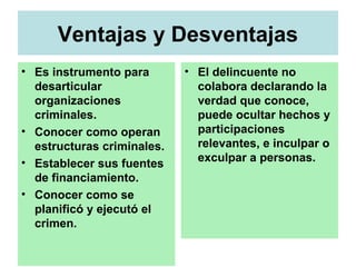 Ventajas y Desventajas
• Es instrumento para
desarticular
organizaciones
criminales.
• Conocer como operan
estructuras criminales.
• Establecer sus fuentes
de financiamiento.
• Conocer como se
planificó y ejecutó el
crimen.
• El delincuente no
colabora declarando la
verdad que conoce,
puede ocultar hechos y
participaciones
relevantes, e inculpar o
exculpar a personas.
 