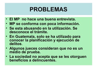 PROBLEMAS
• El MP no hace una buena entrevista.
• MP se conforma con poca información.
• Se esta abusando en la utilización. Se
desconoce el trámite.
• En Guatemala, solo se ha utilizado para
conocer la planificación y ejecución de
delitos.
• Algunos jueces consideran que no es un
medio de prueba.
• La sociedad no acepta que se les otorguen
beneficios a delincuentes.
 