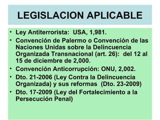 LEGISLACION APLICABLE
• Ley Antiterrorista: USA, 1,981.
• Convención de Palermo o Convención de las
Naciones Unidas sobre la Delincuencia
Organizada Transnacional (art. 26): del 12 al
15 de diciembre de 2,000.
• Convención Anticorrupción: ONU, 2,002.
• Dto. 21-2006 (Ley Contra la Delincuencia
Organizada) y sus reformas (Dto. 23-2009)
• Dto. 17-2009 (Ley del Fortalecimiento a la
Persecución Penal)
 