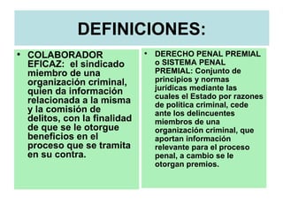DEFINICIONES:
• COLABORADOR
EFICAZ: el sindicado
miembro de una
organización criminal,
quien da información
relacionada a la misma
y la comisión de
delitos, con la finalidad
de que se le otorgue
beneficios en el
proceso que se tramita
en su contra.
• DERECHO PENAL PREMIAL
o SISTEMA PENAL
PREMIAL: Conjunto de
principios y normas
jurídicas mediante las
cuales el Estado por razones
de política criminal, cede
ante los delincuentes
miembros de una
organización criminal, que
aportan información
relevante para el proceso
penal, a cambio se le
otorgan premios.
 