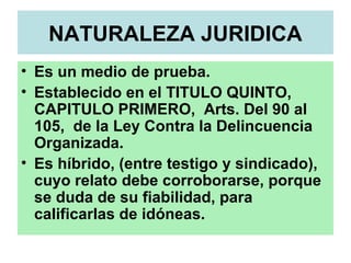 NATURALEZA JURIDICA
• Es un medio de prueba.
• Establecido en el TITULO QUINTO,
CAPITULO PRIMERO, Arts. Del 90 al
105, de la Ley Contra la Delincuencia
Organizada.
• Es híbrido, (entre testigo y sindicado),
cuyo relato debe corroborarse, porque
se duda de su fiabilidad, para
calificarlas de idóneas.
 