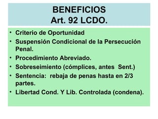 BENEFICIOS
Art. 92 LCDO.
• Criterio de Oportunidad
• Suspensión Condicional de la Persecución
Penal.
• Procedimiento Abreviado.
• Sobreseimiento (cómplices, antes Sent.)
• Sentencia: rebaja de penas hasta en 2/3
partes.
• Libertad Cond. Y Lib. Controlada (condena).
 