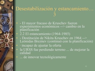 Desestabilización y estancamiento…3 - El mayor fracaso de Kruschev fueron experimientos económicos --> cambio en la planificación 2.2 El estancamiento (1964-1985) - Destitución de Nikita Kruschev en 1964 --> Leónidas Breznev (continuó con la planificación) · incapaz de ajustar la oferta la URSS fue perdiendo terreno ... de mejorar la calidad ... de innovar tecnológicamente 