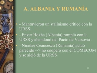 A. ALBANIA Y RUMANÍA - Mantuvieron un stalinismo crítico con la URSS - Enver Hoxha (Albania) rompió con la URSS y abandonó del Pacto de Varsovia - Nicolae Ceaucescu (Rumanía) actuó parecido --> no cooperó con el COMECOM y se alejó de la URSS 