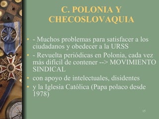 C. POLONIA Y CHECOSLOVAQUIA - Muchos problemas para satisfacer a los ciudadanos y obedecer a la URSS - Revuelta periódicas en Polonia, cada vez más difícil de contener --> MOVIMIENTO SINDICAL con apoyo de intelectuales, disidentes y la Iglesia Católica (Papa polaco desde 1978) 