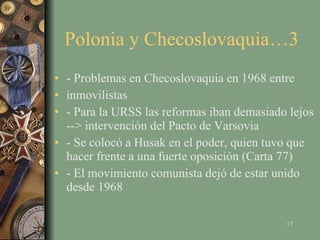 Polonia y Checoslovaquia…3  - Problemas en Checoslovaquia en 1968 entre inmovilistas - Para la URSS las reformas iban demasiado lejos --> intervención del Pacto de Varsovia - Se colocó a Husak en el poder, quien tuvo que hacer frente a una fuerte oposición (Carta 77) - El movimiento comunista dejó de estar unido desde 1968 