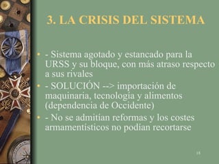 3. LA CRISIS DEL SISTEMA - Sistema agotado y estancado para la URSS y su bloque, con más atraso respecto a sus rivales - SOLUCIÓN --> importación de maquinaria, tecnología y alimentos (dependencia de Occidente) - No se admitían reformas y los costes armamentísticos no podían recortarse 