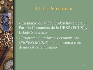 3.1 La Perestroika - En marzo de 1985, Gorbachov lidera el Partido Comunista de la URSS (PCUS) y el Estado Soviético - Programa de reformas económicas ( PERESTROIKA ) --> un sistema más democrático y humano 