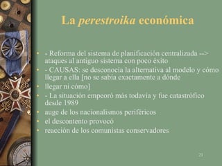 La  perestroika  económica - Reforma del sistema de planificación centralizada --> ataques al antiguo sistema con poco éxito - CAUSAS: se desconocía la alternativa al modelo y cómo llegar a ella [no se sabía exactamente a dónde llegar ni cómo] - La situación empeoró más todavía y fue catastrófico desde 1989 auge de los nacionalismos periféricos el descontento provocó reacción de los comunistas conservadores 
