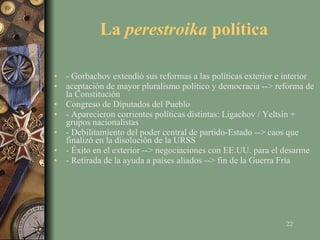 La  perestroika  política - Gorbachov extendió sus reformas a las políticas exterior e interior aceptación de mayor pluralismo político y democracia --> reforma de la Constitución Congreso de Diputados del Pueblo - Aparecieron corrientes políticas distintas: Ligachov / Yeltsin + grupos nacionalistas - Debilitamiento del poder central de partido-Estado --> caos que finalizó en la disolución de la URSS - Éxito en el exterior --> negociaciones con EE.UU. para el desarme - Retirada de la ayuda a países aliados --> fin de la Guerra Fría 