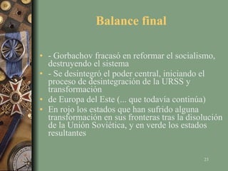 Balance final - Gorbachov fracasó en reformar el socialismo, destruyendo el sistema - Se desintegró el poder central, iniciando el proceso de desintegración de la URSS y transformación de Europa del Este (... que todavía continúa) En rojo los estados que han sufrido alguna transformación en sus fronteras tras la disolución de la Unión Soviética, y en verde los estados resultantes 