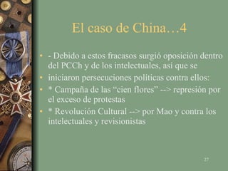 El caso de China…4  - Debido a estos fracasos surgió oposición dentro del PCCh y de los intelectuales, así que se iniciaron persecuciones políticas contra ellos: * Campaña de las “cien flores” --> represión por el exceso de protestas * Revolución Cultural --> por Mao y contra los intelectuales y revisionistas 