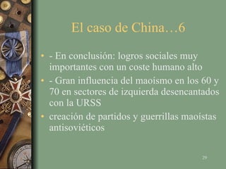 El caso de China…6  - En conclusión: logros sociales muy importantes con un coste humano alto - Gran influencia del maoísmo en los 60 y 70 en sectores de izquierda desencantados con la URSS creación de partidos y guerrillas maoístas antisoviéticos 