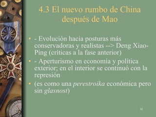 4.3 El nuevo rumbo de China después de Mao - Evolución hacia posturas más conservadoras y realistas --> Deng Xiao-Ping (críticas a la fase anterior) - Aperturismo en economía y política exterior; en el interior se continuó con la represión (es como una  perestroika  económica pero sin  glasnost ) 