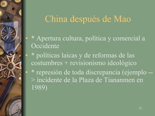 China después de Mao  * Apertura cultura, política y comercial a Occidente * políticas laicas y de reformas de las costumbres + revisionismo ideológico * represión de toda discrepancia (ejemplo --> incidente de la Plaza de Tiananmen en 1989) 