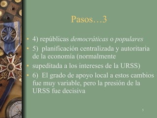 Pasos…3  4) repúblicas  democráticas  o  populares 5)  planificación centralizada y autoritaria de la economía (normalmente supeditada a los intereses de la URSS) 6)  El grado de apoyo local a estos cambios fue muy variable, pero la presión de la URSS fue decisiva 