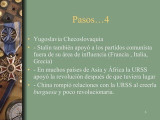 Pasos…4  Yugoslavia Checoslovaquia - Stalin también apoyó a los partidos comunista fuera de su área de influencia (Francia , Italia, Grecia) - En muchos países de Asia y África la URSS apoyó la revolución después de que tuviera lugar - China rompió relaciones con la URSS al creerla  burguesa  y poco revolucionaria. 