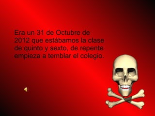 Era un 31 de Octubre de 2012 que estábamos la clase de quinto y sexto, de repente empieza a temblar el colegio.