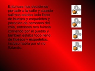 Entonces nos decidimos por salir a la calle y cuando salimos estaba todo lleno de huesos y esqueletos y parecían de personas del cole, entonces nos fuimos corriendo por el pueblo y también estaba todo lleno de huesos y esqueletos, incluso había por el río flotando.
