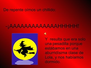 Y resulta que era solo una pesadilla porque estábamos en una aburridísima clase de Lola, y nos habíamos dormido. De repente oímos un chillido: -¡AAAAAAAAAAAAAHHHHH!