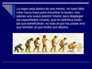 Lo mejor esta dentro de uno mismo, no hace falta
mirar hacia fuera para encontrar lo bueno, sino
ejercer una suave presión interior para desplegar
las capacidades innatas, que en definitiva serán
las que beneficiaran, no solo al que las posee sino
que también al que recibe sus efectos.
 