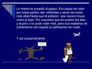 Lo mismo le sucedió al pájaro. Era capaz de volar
por todas partes, dar volteretas y sacar las notas
mas altas hasta que le pidieron que cavara hoyos
como el topo. Por supuesto que se quebró las alas
y el pico y no pudo volar más, pero sus maestros se
contentaron con bajarle la calificación en vuelo.
Y así sucesivamente
 