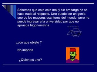 Sabemos que esto esta mal y sin embargo no se
hace nada al respecto. Uno puede ser un genio,
uno de los mayores escritores del mundo, pero no
puede ingresar a la universidad por que no
aprueba trigonometría
¿con que objeto ?
No importa
¿Quién es uno?
 