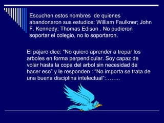 Escuchen estos nombres de quienes
abandonaron sus estudios: William Faulkner; John
F. Kennedy; Thomas Edison . No pudieron
soportar el colegio, no lo soportaron.
El pájaro dice: “No quiero aprender a trepar los
arboles en forma perpendicular. Soy capaz de
volar hasta la copa del arbol sin necesidad de
hacer eso” y le responden : “No importa se trata de
una buena disciplina intelectual”:……..
 
