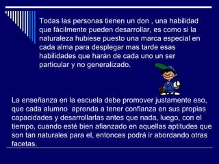 Todas las personas tienen un don , una habilidad
que fácilmente pueden desarrollar, es como si la
naturaleza hubiese puesto una marca especial en
cada alma para desplegar mas tarde esas
habilidades que harán de cada uno un ser
particular y no generalizado.
La enseñanza en la escuela debe promover justamente eso,
que cada alumno aprenda a tener confianza en sus propias
capacidades y desarrollarlas antes que nada, luego, con el
tiempo, cuando esté bien afianzado en aquellas aptitudes que
son tan naturales para el, entonces podrá ir abordando otras
facetas.
 