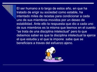 El ser humano a lo largo de estos año, en que ha
tratado de erigir su sociedad como estable, ha
intentado miles de recetas para condicionar a cada
uno de sus miembros movidos por un deseo de
estabilidad. Ante ello la respuesta que dio a cada uno
de sus miembros es la misma que leemos en el cuento
“se trata de una disciplina intelectual” pero lo que
debemos saber es que la disciplina intelectual la ejerce
el que estudia y el que la impone sabe que se
beneficiara a traves del esfuerzo ajeno.
 