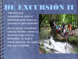 DE EXCURSIÓN II●
Tenemos que
comportarnos como si
estuviéramos en clase ya
que esto es para aprender.
Al ir en grupo, si tenemos
buenos modales vamos a
llevarnos mejor con los
profesores. Es igual a
donde vayamos, las reglas
hay que cumplirlas”
 