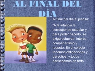 AL FINAL DEL
DÍA●
Al final del día él piensa:
“A la infancia le
corresponde estudiar y
para poder hacerlo, se
exige esfuerzo, interés,
compañerismo y
respeto. En el colegio
tenemos obligaciones y
derechos, y todos
participamos en todo.”
 